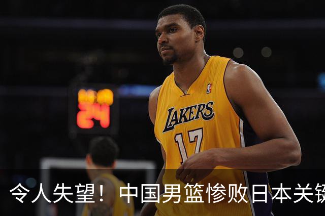 令人失望！中国男篮惨败日本关键5分钟，新星6次“离谱”犯错